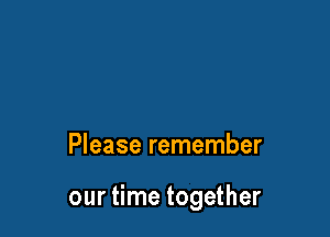 Please remember

our time together