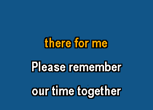 there for me

Please remember

our time together