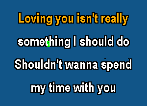 Loving you isn't really

something I should do

Shouldn't wanna spend

my time with you