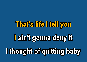 That's life I tell you

lain't gonna deny it

lthought of quitting baby