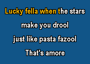 Lucky fella when the stars

make you drool

just like pasta fazool

That's amore