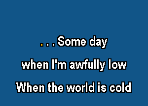 . . . Some day

when I'm awfully low

When the world is cold