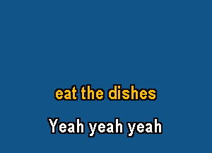 eat the dishes

Yeah yeah yeah