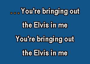 ...You're bringing out

the Elvis in me

You're bringing out

the Elvis in me