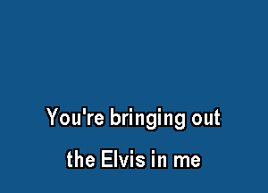 You're bringing out

the Elvis in me