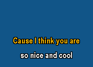 Cause I think you are

so nice and cool