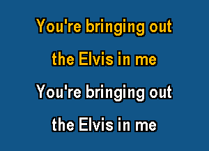 You're bringing out

the Elvis in me

You're bringing out

the Elvis in me