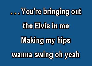 ...You're bringing out

the Elvis in me

Making my hips

wanna swing oh yeah
