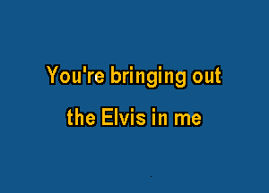 You're bringing out

the Elvis in me