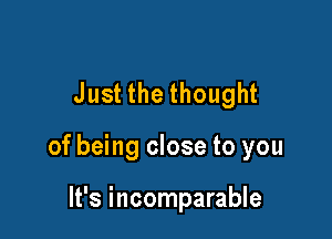 Just the thought

of being close to you

It's incomparable