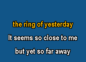 the ring of yesterday

It seems so close to me

but yet so far away