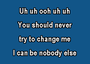 Uh uh ooh uh uh
You should never

try to change me

I can be nobody else