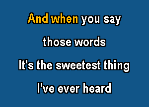 And when you say

those words

It's the sweetest thing

I've ever heard