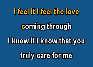 I feel it I feel the love

coming through

lknow it I know that you

truly care for me