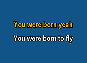 You were born yeah

You were born to fly