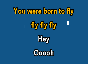 You were born to fly

I flyflyfly 

Hey
Ooooh