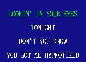 LOOKIIW IN YOUR EYES
TONIGHT
DOW T YOU KNOW
YOU GOT ME HYPNOTIZED