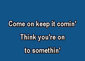 Come on keep it comin'

Think you're on

to somethin'