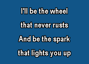 I'll be the wheel
that never rusts

And be the spark

that lights you up