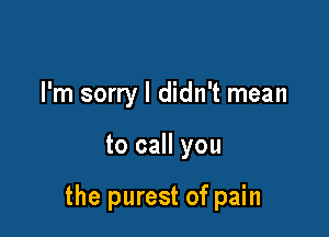 I'm sorry I didn't mean

to call you

the purest of pain