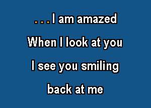 . . . I am amazed

When I look at you

I see you smiling

back at me