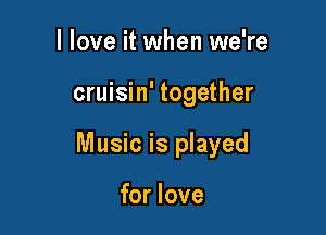 I love it when we're

cruisin' together

Music is played

for love