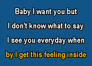 Baby I want you but
I don't know what to say

I see you everyday when

by I get this feeling inside