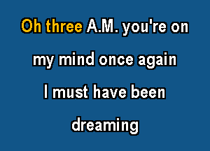 0h three AM. you're on

my mind once again
I must have been

dreaming