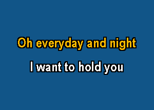 Oh everyday and night

lwant to hold you