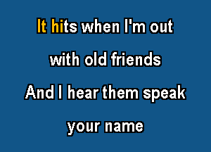 It hits when I'm out

with old friends

Andl hearthem speak

your name