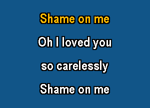Shame on me

Oh I loved you

so carelessly

Shame on me