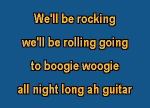 We'll be rocking
we'll be rolling going

to boogie woogie

all night long ah guitar