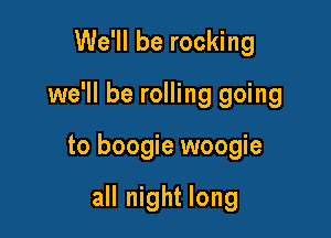 We'll be rocking

we'll be rolling going

to boogie woogie

all night long