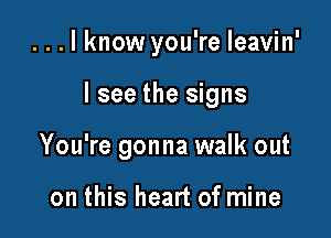 ...lknow you're leavin'

I see the signs

You're gonna walk out

on this heart of mine