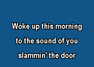 Woke up this morning

to the sound of you

slammin' the door