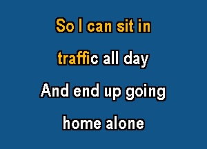 So I can sit in

traffic all day

And end up going

home alone