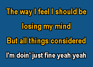 The way I feel I should be

losing my mind

But all things considered

I'm doin' just fine yeah yeah