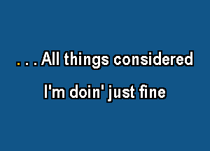 . . . All things considered

I'm doin' just fine