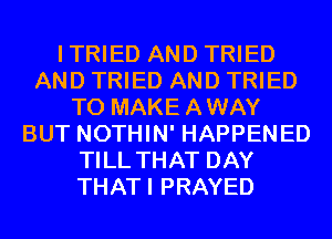 ITRIED AND TRIED
AND TRIED AND TRIED
TO MAKEAWAY
BUT NOTHIN' HAPPENED
TILL THAT DAY
THATI PRAYED