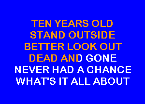 TEN YEARS OLD
STAND OUTSIDE
BETTER LOOK OUT
DEAD AND GONE
NEVER HAD A CHANCE
WHAT'S IT ALL ABOUT