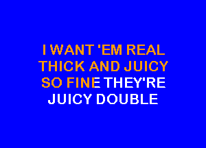 IWANT 'EM REAL
THICK AND JUICY

SO FINETHEY'RE
JUICY DOUBLE