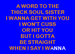 AWORD TO THE
THICK SOULSISTER
IWANNAGETWITH YOU
IWON'TCUSS
0R HIT YOU
BUT I GOTI'A
BE STRAIGHT
WHEN I SAY I WANNA