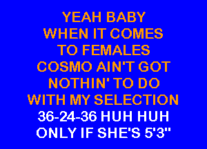 YEAH BABY
WHEN IT COMES
TO FEMALES
COSMO AIN'T GOT
NOTHIN' TO DO
WITH MY SELECTION
36-24-36 HUH HUH
ONLY IF SHE'S 5'3