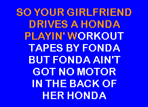 80 YOUR GIRLFRIEND
DRIVES A HONDA
PLAYIN'WORKOUT
TAPES BY FONDA
BUT FONDA AIN'T
GOT N0 MOTOR
IN THE BACK OF
HER HONDA