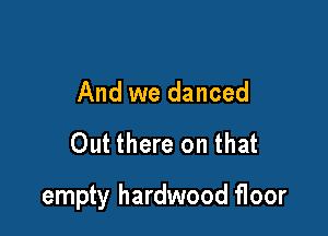 And we danced

Out there on that

empty hardwood floor