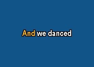 And we danced