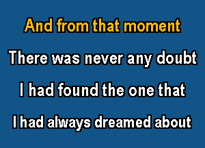 And from that moment

There was never any doubt
I had found the one that

I had always dreamed about