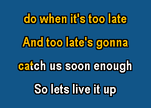 do when it's too late

And too late's gonna

catch us soon enough

So lets live it up