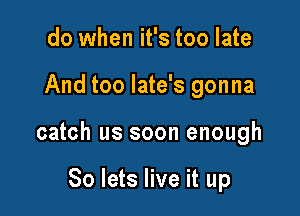 do when it's too late

And too late's gonna

catch us soon enough

So lets live it up