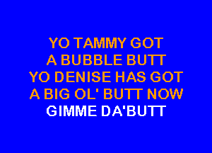 YO TAMMY GOT

A BUBBLE BUTT
YO DENISE HAS GOT
A BIG OL' BU'IT NOW

GIMME DA'BUTI'

g